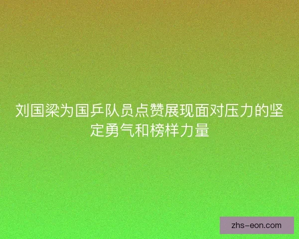 刘国梁为国乒队员点赞展现面对压力的坚定勇气和榜样力量