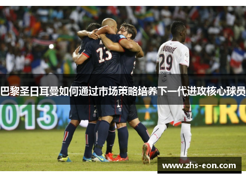 巴黎圣日耳曼如何通过市场策略培养下一代进攻核心球员 巴黎圣日耳曼如何通过市场策略培养下一代进攻核心球员