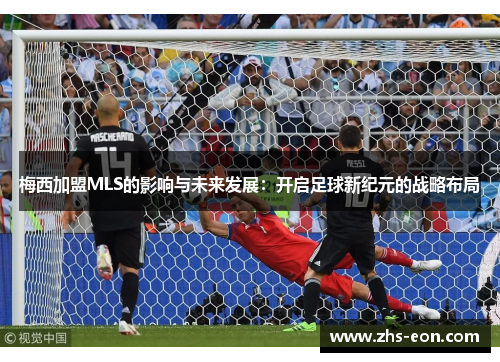 梅西加盟MLS的影响与未来发展:开启足球新纪元的战略布局 梅西加盟MLS的影响与未来发展:开启足球新纪元的战略布局