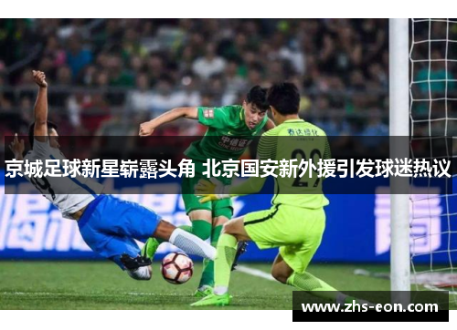 京城足球新星崭露头角 北京国安新外援引发球迷热议 京城足球新星崭露头角 北京国安新外援引发球迷热议