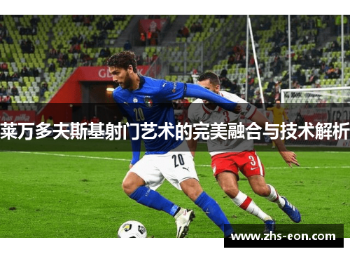 莱万多夫斯基射门艺术的完美融合与技术解析 莱万多夫斯基射门艺术的完美融合与技术解析