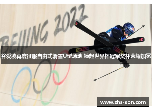 谷爱凌再度征服自由式滑雪U型场地 捧起世界杯冠军奖杯荣耀加冕
