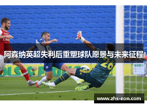 阿森纳英超失利后重塑球队愿景与未来征程